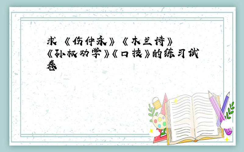 求 《伤仲永》 《木兰诗》 《孙权劝学》《口技》的练习试卷