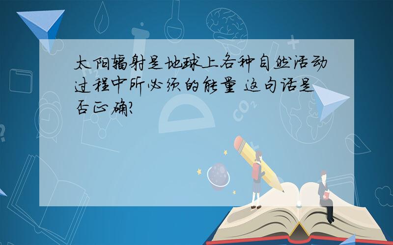 太阳辐射是地球上各种自然活动过程中所必须的能量 这句话是否正确?