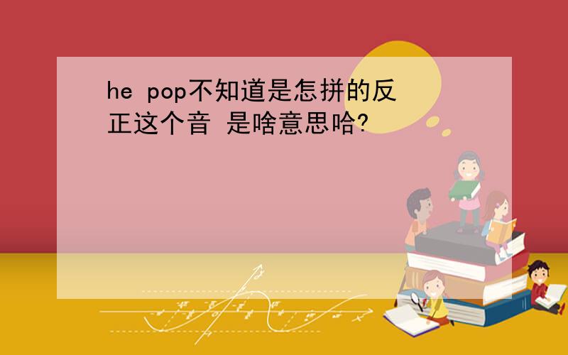 he pop不知道是怎拼的反正这个音 是啥意思哈?