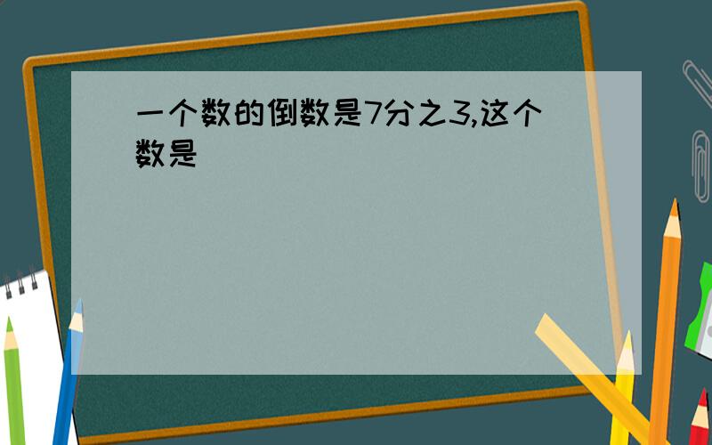 一个数的倒数是7分之3,这个数是