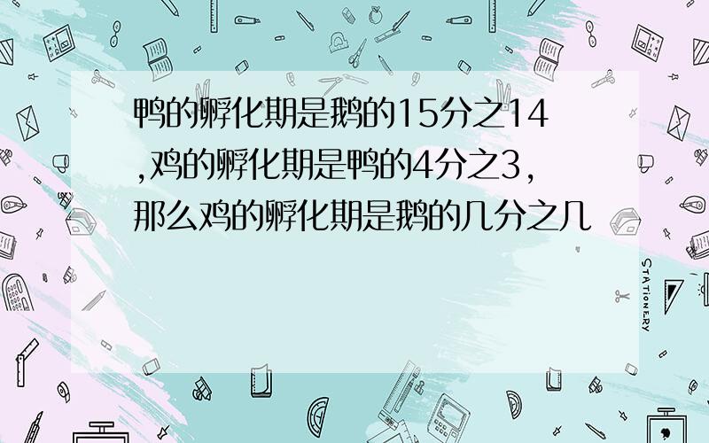 鸭的孵化期是鹅的15分之14,鸡的孵化期是鸭的4分之3,那么鸡的孵化期是鹅的几分之几