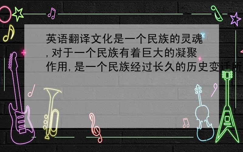 英语翻译文化是一个民族的灵魂,对于一个民族有着巨大的凝聚作用,是一个民族经过长久的历史变迁所获得的宝贵的精神财富.随着时