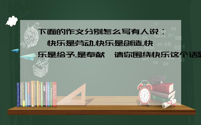 下面的作文分别怎么写有人说：＂快乐是劳动，快乐是创造，快乐是给予，是奉献＂请你围绕快乐这个话题选 一两件事写一篇习作。写