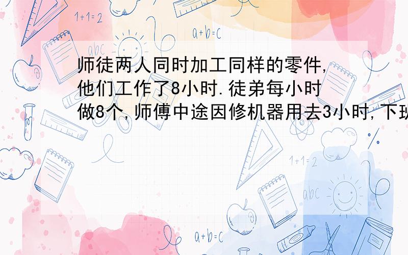 师徒两人同时加工同样的零件,他们工作了8小时.徒弟每小时做8个,师傅中途因修机器用去3小时,下班时师傅