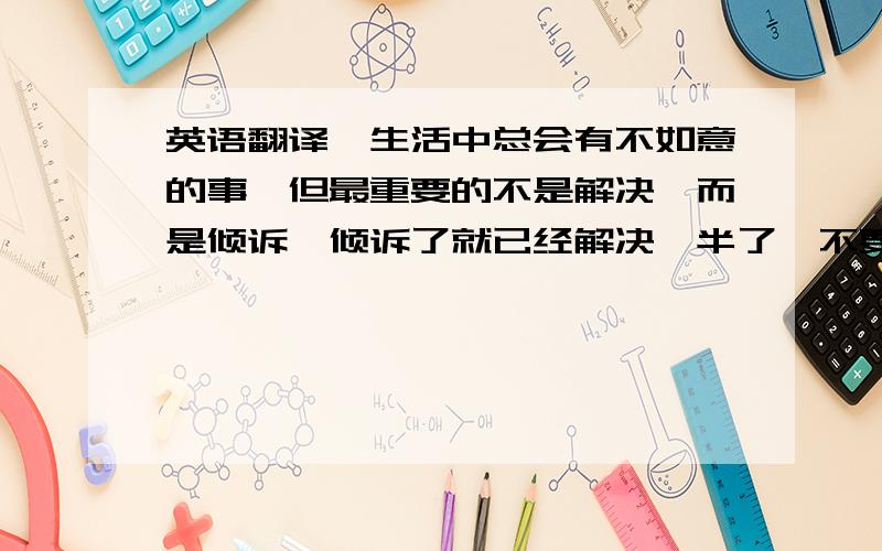 英语翻译《生活中总会有不如意的事,但最重要的不是解决,而是倾诉,倾诉了就已经解决一半了,不要难受.你难受我也难受.如果可