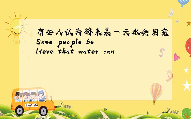 有些人认为将来某一天水会用完Some people believe that water can