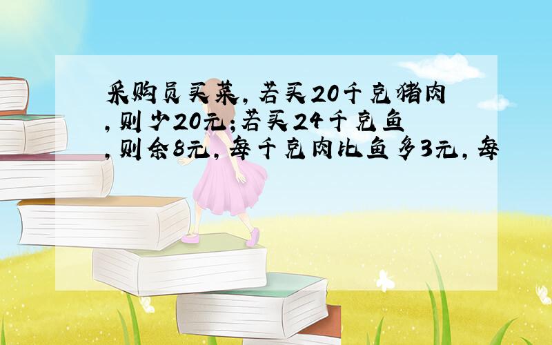 采购员买菜,若买20千克猪肉,则少20元;若买24千克鱼,则余8元,每千克肉比鱼多3元,每