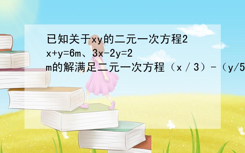 已知关于xy的二元一次方程2x+y=6m、3x-2y=2m的解满足二元一次方程（x／3）-（y/5）=4 求m的值