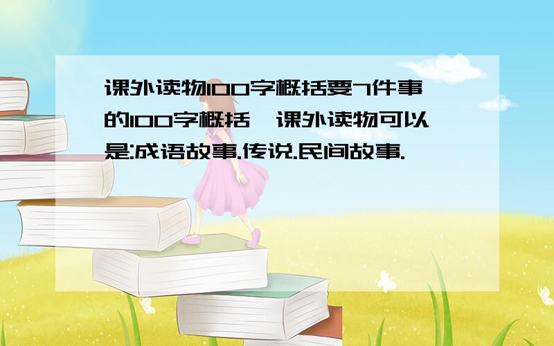 课外读物100字概括要7件事的100字概括,课外读物可以是:成语故事.传说.民间故事.