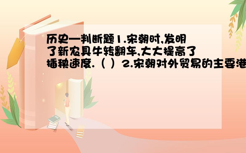 历史—判断题1.宋朝时,发明了新农具牛转翻车,大大提高了插秧速度.（ ）2.宋朝对外贸易的主要港口有泉州,广州,明州.（