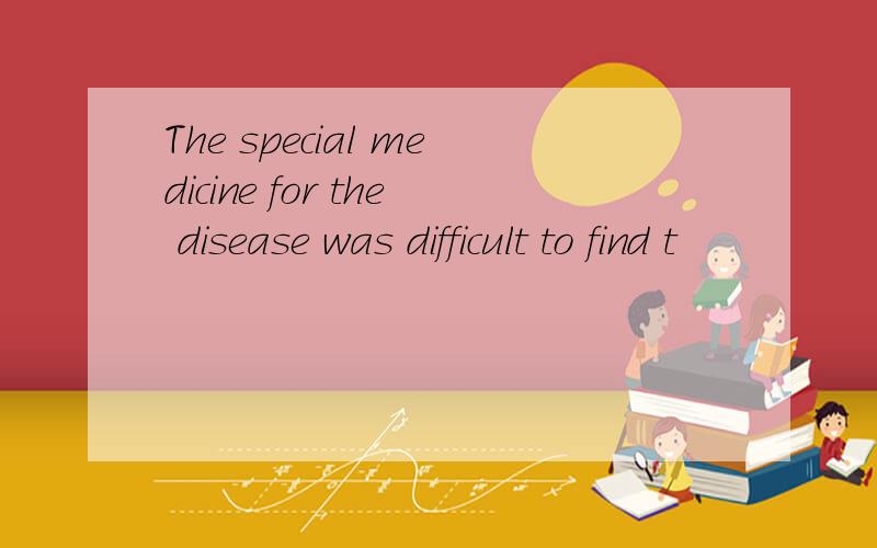 The special medicine for the disease was difficult to find t