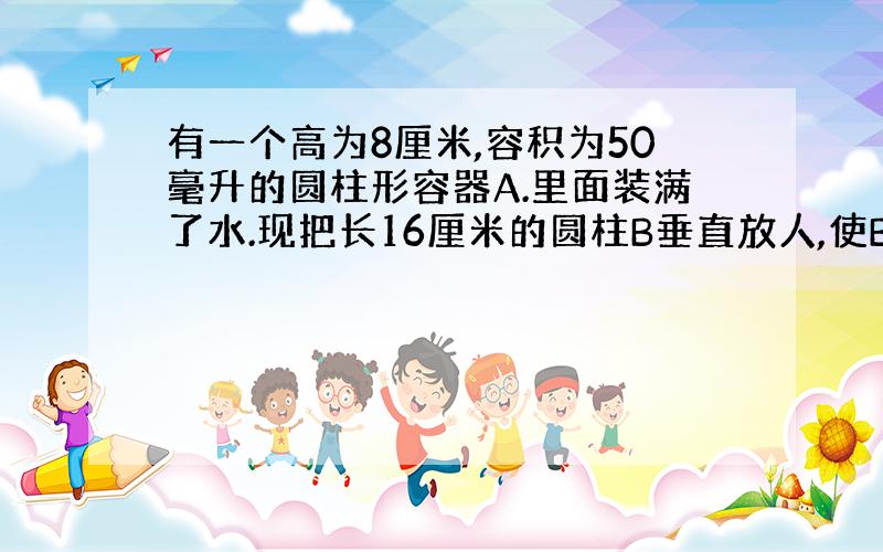 有一个高为8厘米,容积为50毫升的圆柱形容器A.里面装满了水.现把长16厘米的圆柱B垂直放人,使B的底面与A的底面接触,