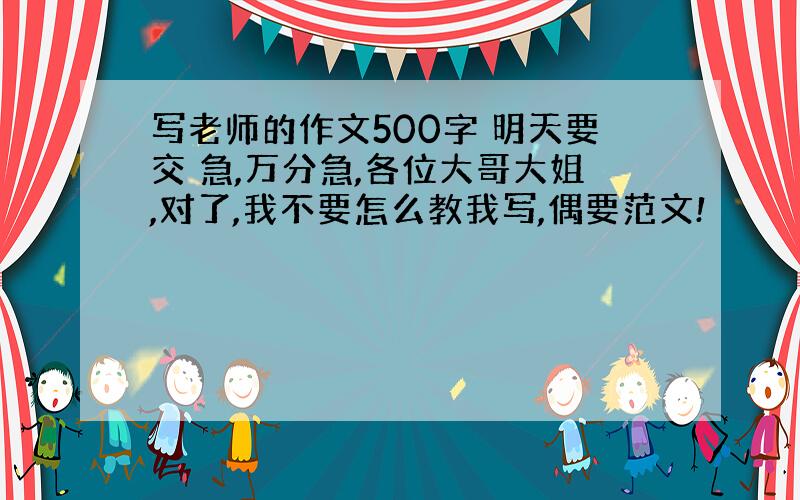 写老师的作文500字 明天要交 急,万分急,各位大哥大姐,对了,我不要怎么教我写,偶要范文!