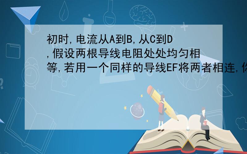 初时,电流从A到B,从C到D,假设两根导线电阻处处均匀相等,若用一个同样的导线EF将两者相连,你们电流的走向如何