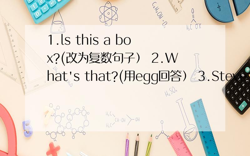 1.ls this a box?(改为复数句子） 2.What's that?(用egg回答） 3.Steve is e