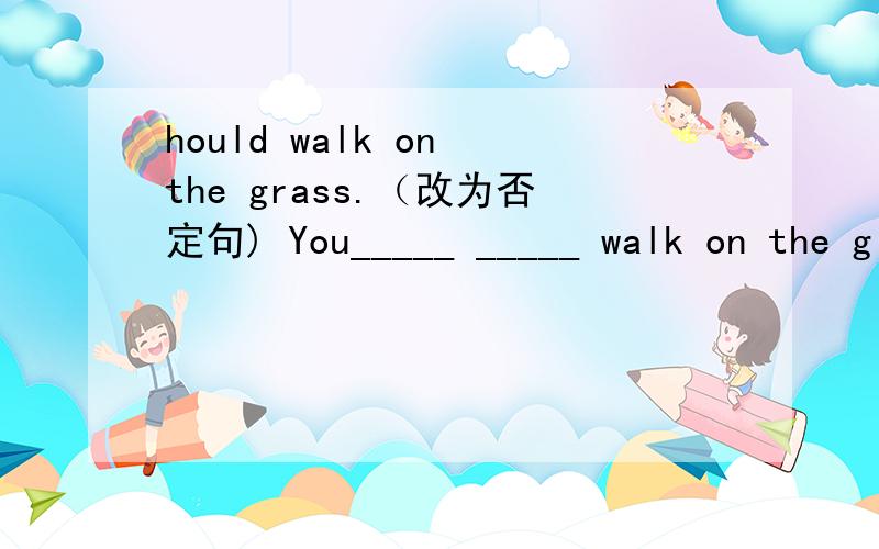 hould walk on the grass.（改为否定句) You_____ _____ walk on the g