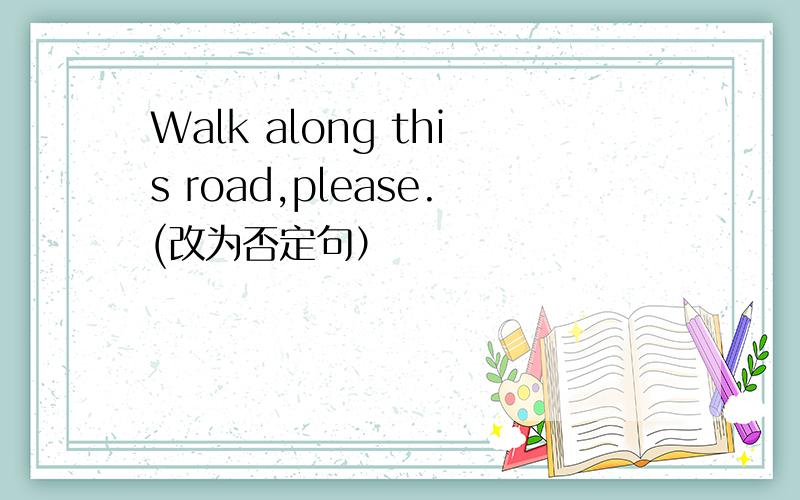 Walk along this road,please.(改为否定句）