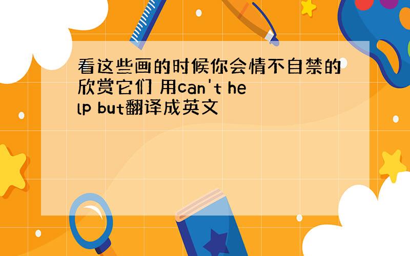 看这些画的时候你会情不自禁的欣赏它们 用can't help but翻译成英文