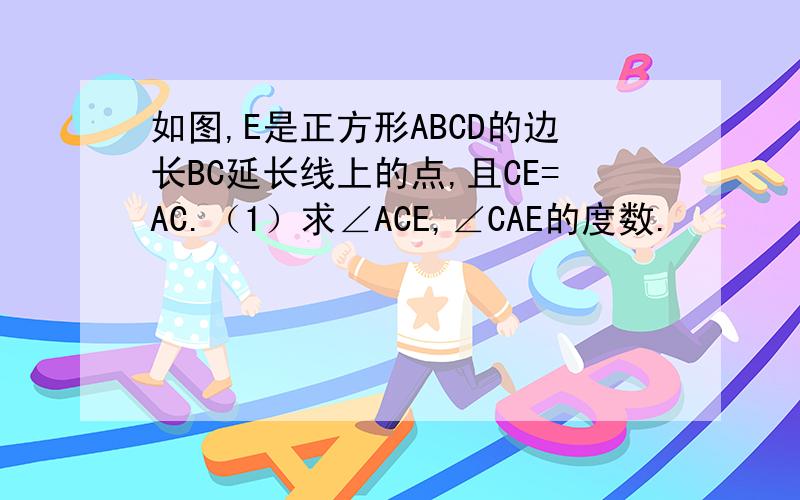 如图,E是正方形ABCD的边长BC延长线上的点,且CE=AC.（1）求∠ACE,∠CAE的度数.