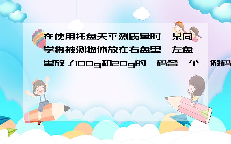 在使用托盘天平测质量时,某同学将被测物体放在右盘里,左盘里放了100g和20g的砝码各一个,游码移动到4g的位置物体的质