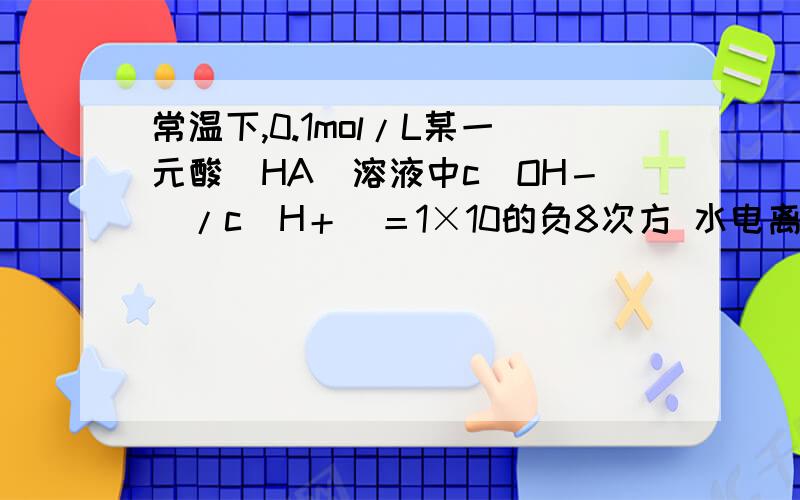 常温下,0.1mol/L某一元酸(HA)溶液中c(OH－)/c(H＋)＝1×10的负8次方 水电离出的c（氢离子）=1*