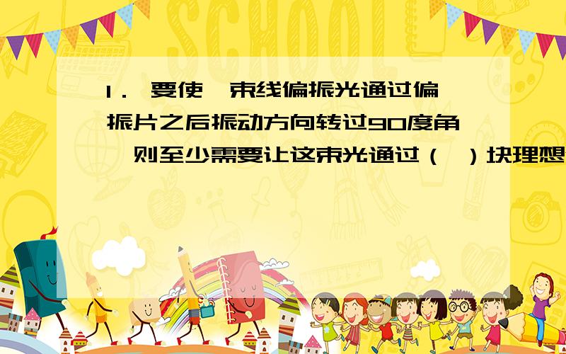 1． 要使一束线偏振光通过偏振片之后振动方向转过90度角,则至少需要让这束光通过（ ）块理想偏振片,在此情况下,透射光强