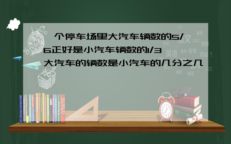 一个停车场里大汽车辆数的5/6正好是小汽车辆数的1/3,大汽车的辆数是小汽车的几分之几