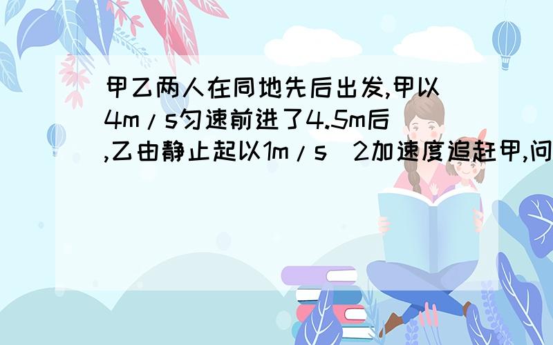 甲乙两人在同地先后出发,甲以4m/s匀速前进了4.5m后,乙由静止起以1m/s^2加速度追赶甲,问（1）乙需经过多少时间