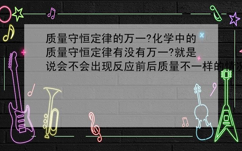 质量守恒定律的万一?化学中的质量守恒定律有没有万一?就是说会不会出现反应前后质量不一样的情况?如果不会出现,如何证明?T