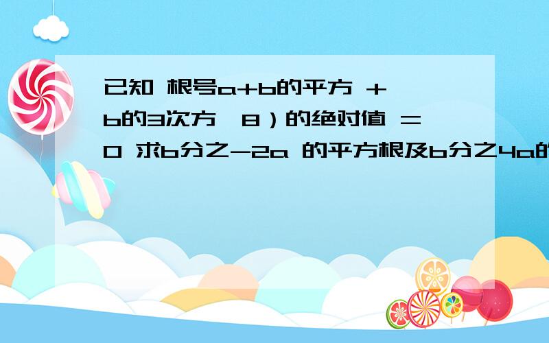 已知 根号a+b的平方 + b的3次方—8）的绝对值 =0 求b分之-2a 的平方根及b分之4a的立方根