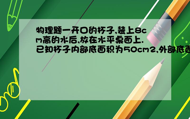 物理题一开口的杯子,装上8cm高的水后,放在水平桌面上.已知杯子内部底面积为50cm2,外部底面积为60cm2；