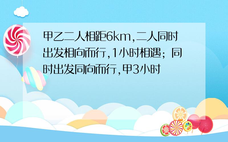 甲乙二人相距6km,二人同时出发相向而行,1小时相遇；同时出发同向而行,甲3小时