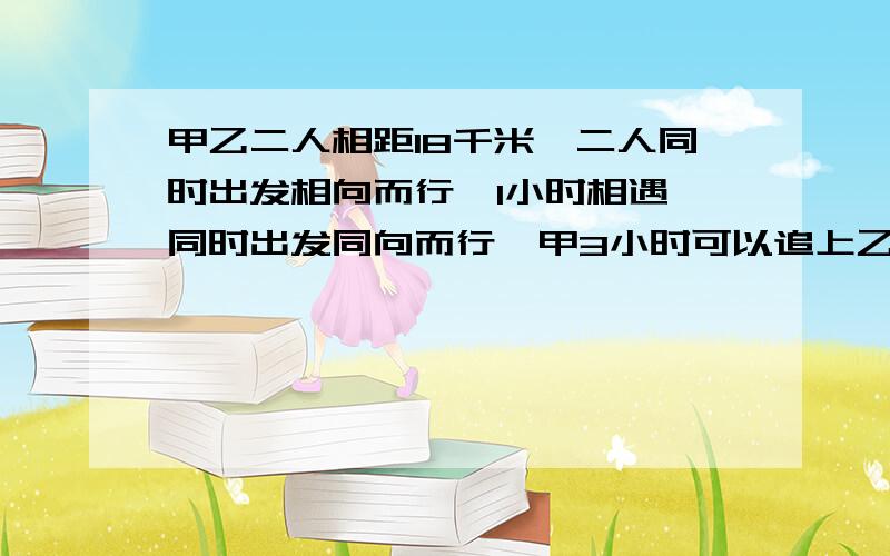 甲乙二人相距18千米,二人同时出发相向而行,1小时相遇,同时出发同向而行,甲3小时可以追上乙.