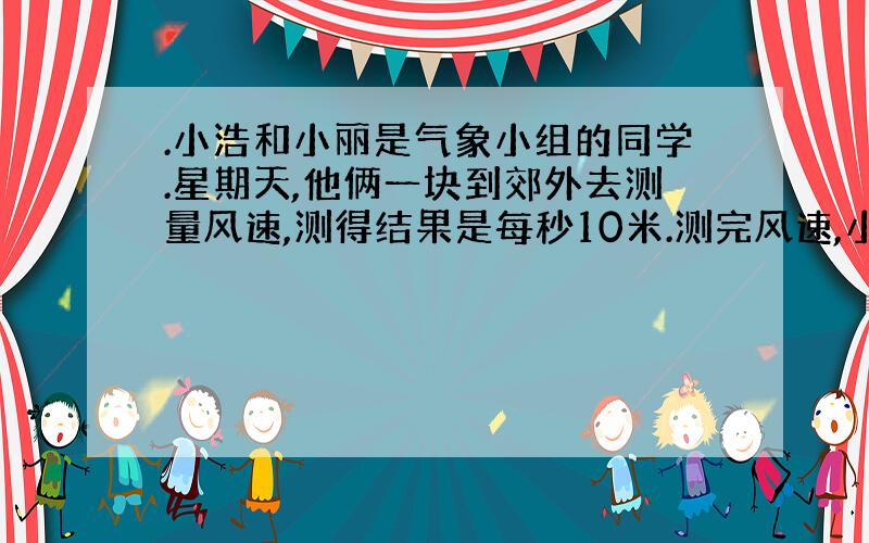 .小浩和小丽是气象小组的同学.星期天,他俩一块到郊外去测量风速,测得结果是每秒10米.测完风速,小浩看着驶