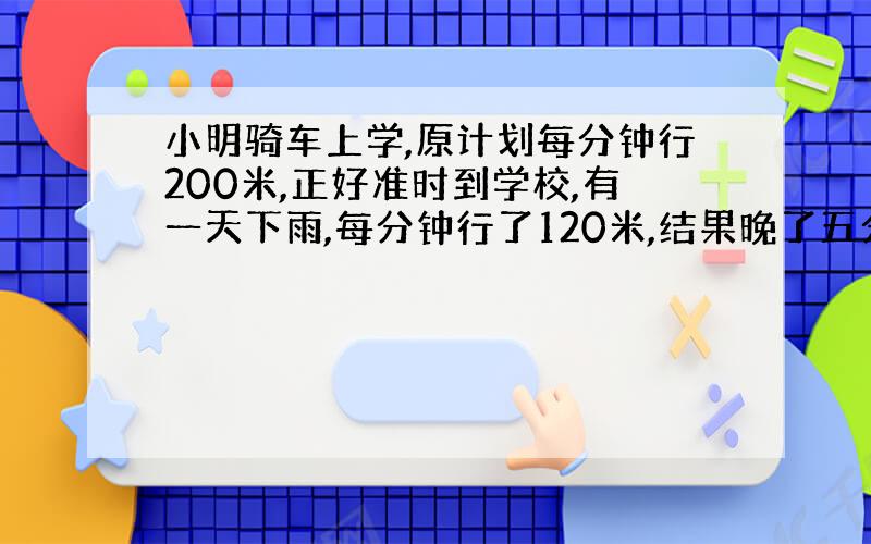 小明骑车上学,原计划每分钟行200米,正好准时到学校,有一天下雨,每分钟行了120米,结果晚了五分钟,他