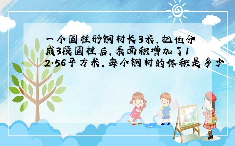 一个圆柱形钢材长3米,把他分成3段圆柱后,表面积增加了12.56平方米,每个钢材的体积是多少