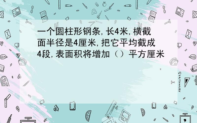 一个圆柱形钢条,长4米,横截面半径是4厘米,把它平均截成4段,表面积将增加（）平方厘米