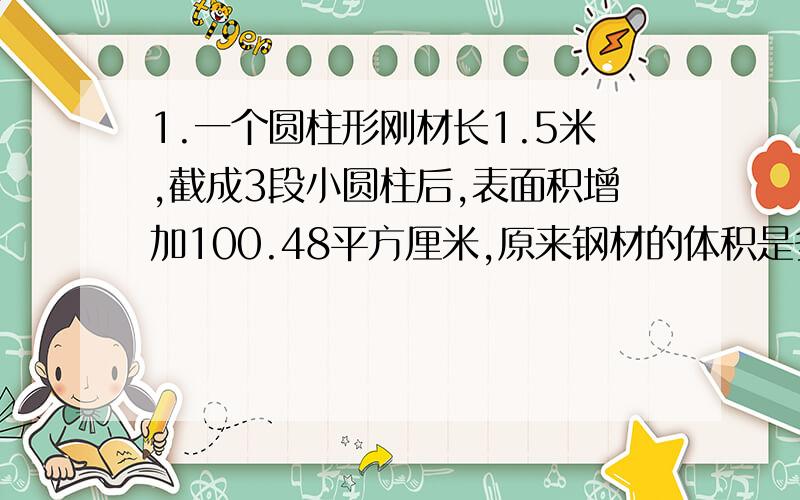 1.一个圆柱形刚材长1.5米,截成3段小圆柱后,表面积增加100.48平方厘米,原来钢材的体积是多少?