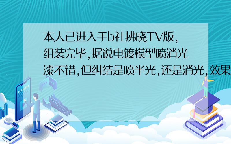 本人已进入手b社拂晓TV版,组装完毕,据说电镀模型喷消光漆不错,但纠结是喷半光,还是消光,效果有什么不同,最好附图,另外