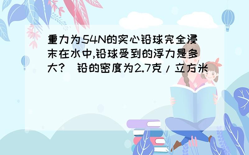 重力为54N的实心铅球完全浸末在水中,铅球受到的浮力是多大?（铅的密度为2.7克/立方米