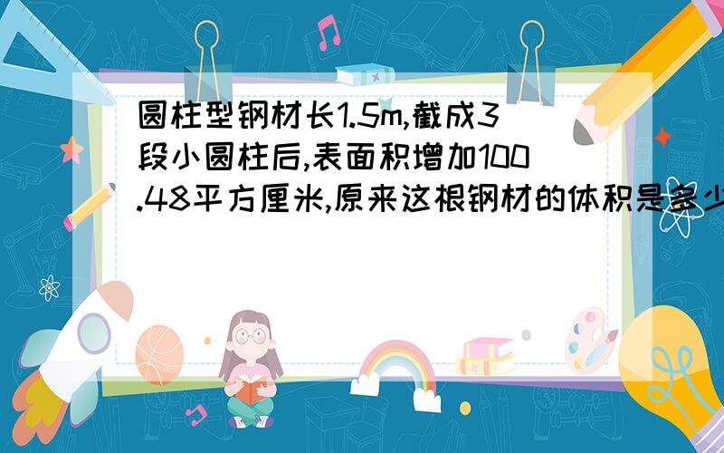 圆柱型钢材长1.5m,截成3段小圆柱后,表面积增加100.48平方厘米,原来这根钢材的体积是多少立方厘米?