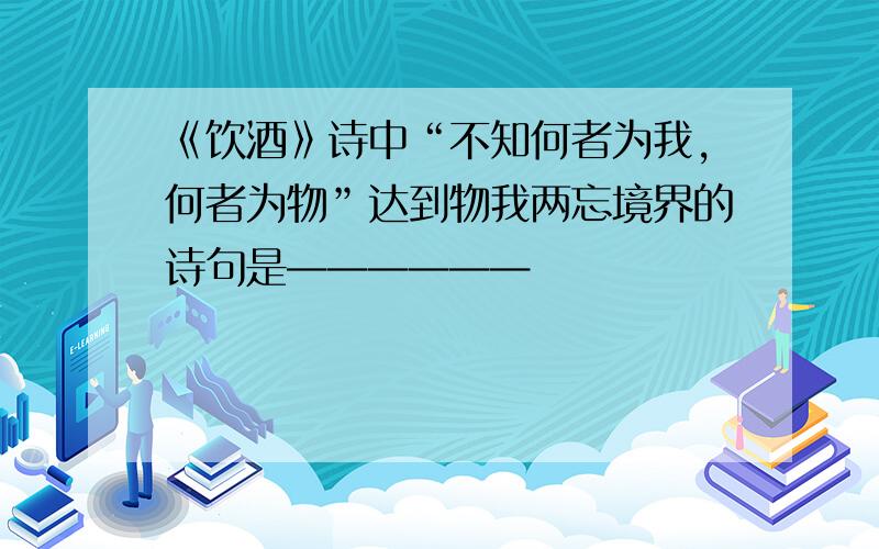 《饮酒》诗中“不知何者为我,何者为物”达到物我两忘境界的诗句是——————