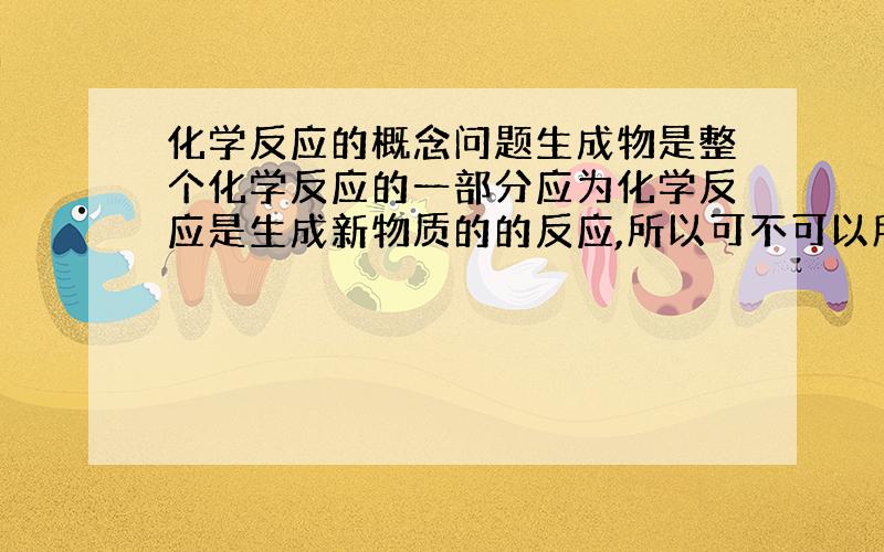 化学反应的概念问题生成物是整个化学反应的一部分应为化学反应是生成新物质的的反应,所以可不可以所生成物的物质,我之所以这样