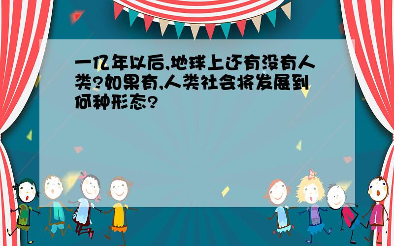 一亿年以后,地球上还有没有人类?如果有,人类社会将发展到何种形态?