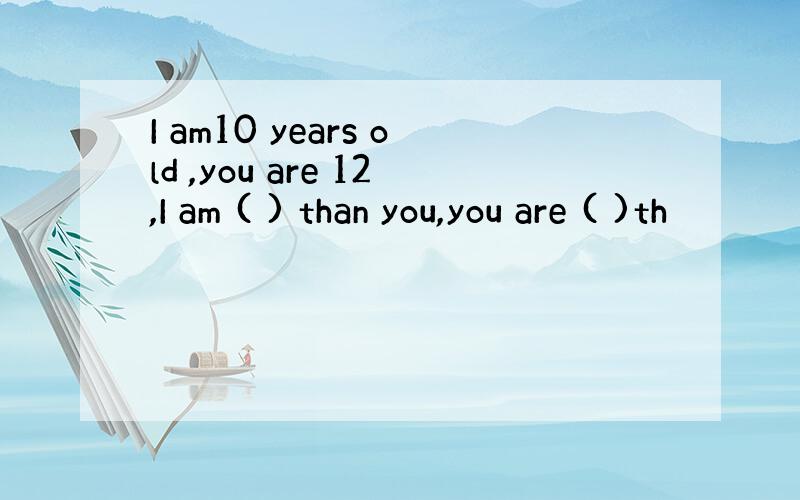 I am10 years old ,you are 12,I am ( ) than you,you are ( )th