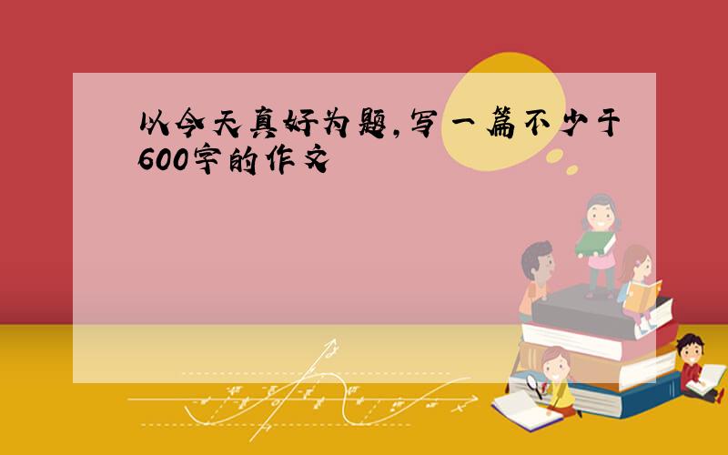 以今天真好为题,写一篇不少于600字的作文