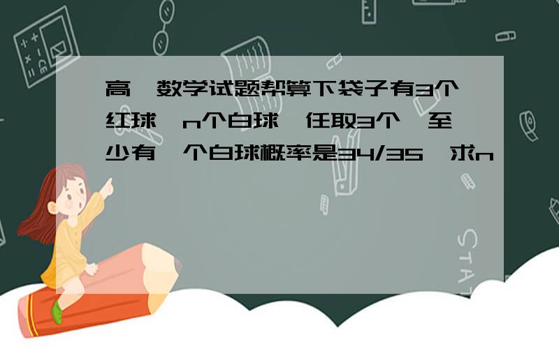 高一数学试题帮算下袋子有3个红球,n个白球,任取3个,至少有一个白球概率是34/35,求n