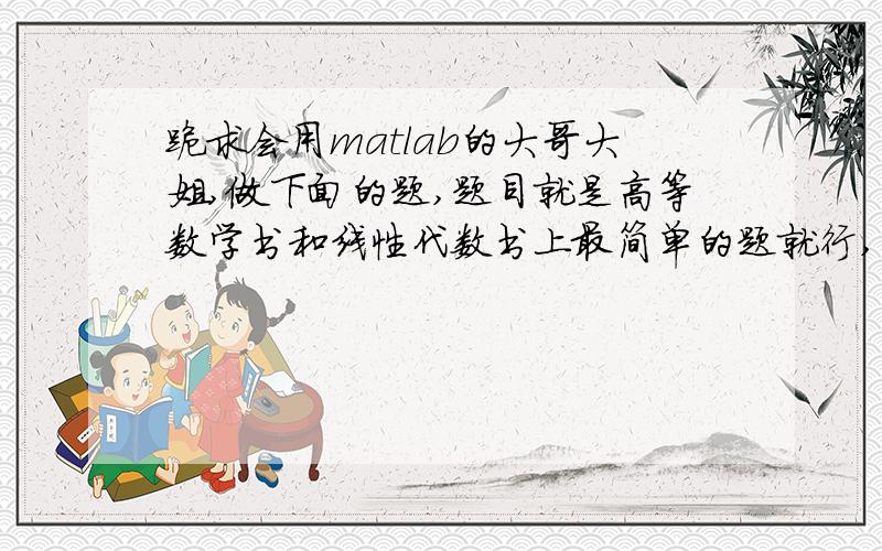 跪求会用matlab的大哥大姐,做下面的题,题目就是高等数学书和线性代数书上最简单的题就行,