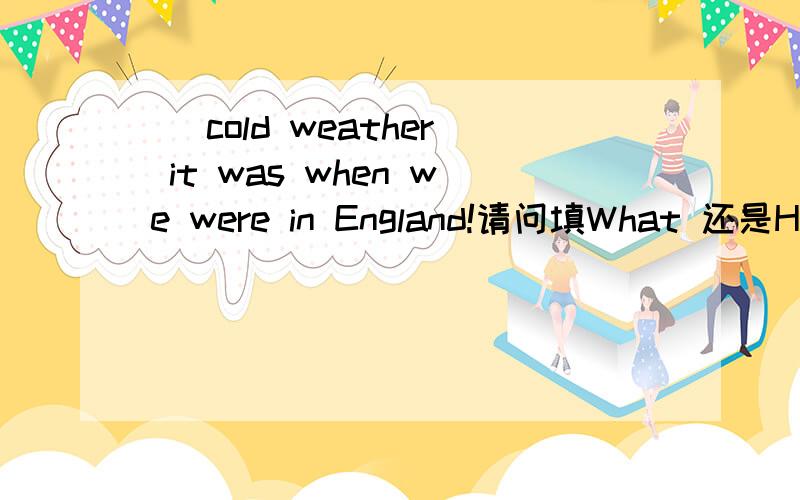 _ cold weather it was when we were in England!请问填What 还是How