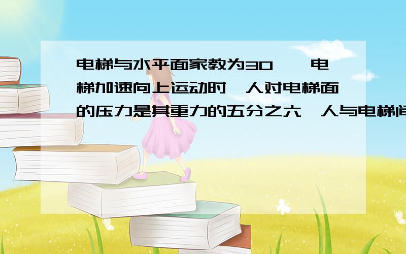 电梯与水平面家教为30°,电梯加速向上运动时,人对电梯面的压力是其重力的五分之六,人与电梯间的摩擦力是